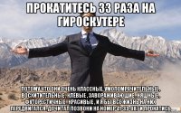 прокатитесь 33 раза на гироскутере потому что они очень классные, умопомрачительные , восхитительные , клёвые , завораживающие , няшные , футорестичные , красивые , и я бы всё жизнь на них передвигался. дочитал позвони на номер 41-33-987 и прокатись