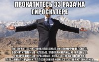 прокатитесь 33 раза на гироскутере потому что они очень классные, умопомрачительные , восхитительные , клёвые , завораживающие , няшные , футорестичные , красивые , и я бы всю жизнь на них передвигался. дочитал позвони на номер 41-33-987 и прокатись