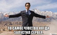  то самое чувство когда запустил сервер.