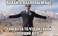 давайте похлопаем аце, гояеву,за то,что он такой хороший друг=*