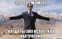 это тот момент когда ты ему испортила настроения