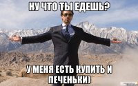 ну что ты едешь? у меня есть купить и печеньки)