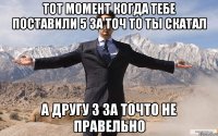 тот момент когда тебе поставили 5 за точ то ты скатал а другу 3 за точто не правельно