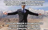 объять необъятное, способен только супер-проект:"территория денег"!!! с готовой командой, в любимый проект goldway,можем только- мы!мы вместе-сила!и деньги все-наши!!!