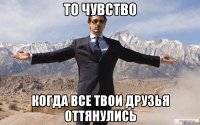 то чувство когда все твои друзья оттянулись