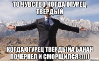 то чувство когда огурец твердый когда огурец твердыйа банан почернел и сморщился :))))