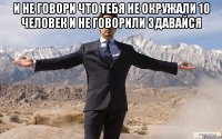 и не говори что тебя не окружали 10 человек и не говорили здавайся 