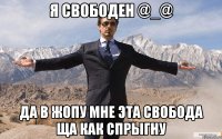 я свободен @_@ да в жопу мне эта свобода ща как спрыгну