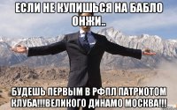 если не купишься на бабло онжи.. будешь первым в рфпл патриотом клуба!!!великого динамо москва!!!