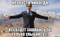 не грусти никогда все будет зашибись ты только улыбнись)))