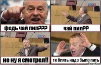 федь чай пил??? чай пил?? не ну я смотрел!! тк блять надо было пить