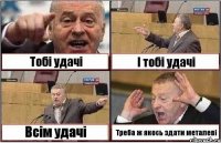 Тобі удачі І тобі удачі Всім удачі Треба ж якось здати металеві