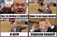 мы за мемы в группе! блин та не нада ничего! а хотя неужели понял!?