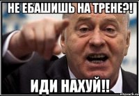 не ебашишь на трене?! иди нахуй!!