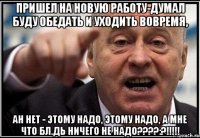 пришел на новую работу-думал буду обедать и уходить вовремя, ан нет - этому надо, этому надо, а мне что бл.дь ничего не надо???:?!!!