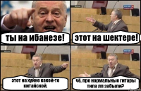 ты на ибанезе! этот на шектере! этот на хуйне какой-то китайской. чё, про нормальные гитары типа лп забыли?