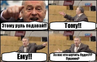 Этому руль подавай!! Тому!! Ему!! За вас кто шутить будет?? Пушкин?