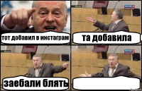 тот добавил в инстаграм та добавила заебали блять 