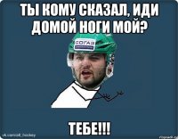 ты кому сказал, иди домой ноги мой? тебе!!!