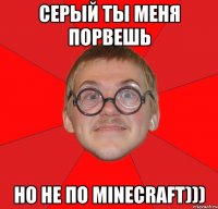 серый ты меня порвешь но не по minecraft)))