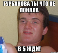 гурбанова ты что не поняла в 5 жди!