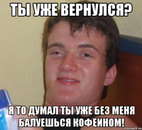 ты уже вернулся? я то думал ты уже без меня балуешься кофеином!