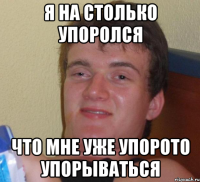 я на столько упоролся что мне уже упорото упорываться