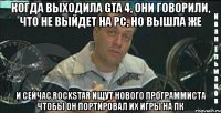 когда выходила gta 4, они говорили, что не выйдет на pc, но вышла же и сейчас rockstar ищут нового программиста чтобы он портировал их игры на пк