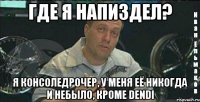 где я напиздел? я консоледрочер, у меня её никогда и небыло, кроме dendi