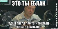 это ты еблан, где я писал про то, что гта не выходила на пк?