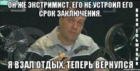 он же экстримист, его не устроил его срок заключения. я взал отдых, теперь вернулся