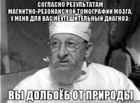 согласно результатам магнитно-резонансной томографии мозга, у меня для вас неутешительный диагноз: вы долбоёб от природы