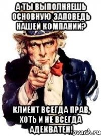 а ты выполняешь основную заповедь нашей компании? клиент всегда прав, хоть и не всегда адекватен!