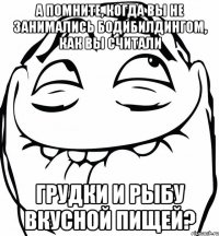 а помните, когда вы не занимались бодибилдингом, как вы считали грудки и рыбу вкусной пищей?