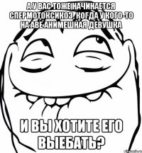 а у вас тоже начинается спермотоксикоз, когда у кого-то на аве анимешная девушка и вы хотите его выебать?