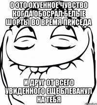 о это охуенное чувство когда обосрал белые шорты во время приседа и друг от всего увиденного ещё блеванул на тебя