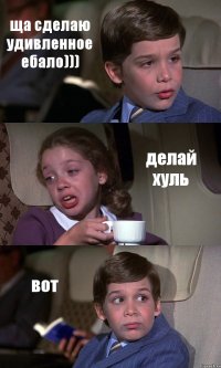 ща сделаю удивленное ебало))) делай хуль вот