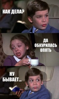 КАК ДЕЛА? ДА ОБКУРИЛАСЬ ОПЯТЬ НУ БЫВАЕТ...