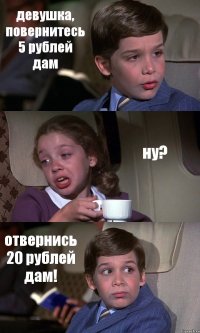 девушка, повернитесь 5 рублей дам ну? отвернись 20 рублей дам!