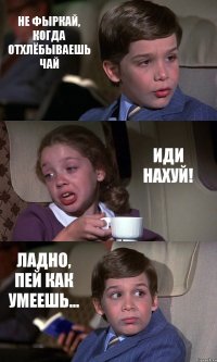 НЕ ФЫРКАЙ, КОГДА ОТХЛЁБЫВАЕШЬ ЧАЙ ИДИ НАХУЙ! ЛАДНО, ПЕЙ КАК УМЕЕШЬ...