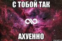 с тобой так ахуенно