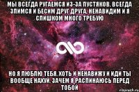 мы всегда ругаемся из-за пустяков, всегда злимся и бесим друг друга, ненавидим и я слишком много требую но я люблю тебя, хоть и ненавижу и иди ты вообще нахуй, зачем я распинаюсь перед тобой