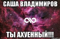 саша владимиров ты ахуенный!!!