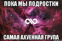 пока мы подростки самая ахуенная група