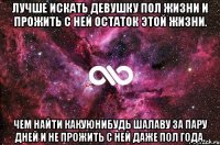 лучше искать девушку пол жизни и прожить с ней остаток этой жизни. чем найти какуюнибудь шалаву за пару дней и не прожить с ней даже пол года.