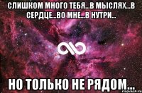 слишком много тебя...в мыслях...в сердце...во мне...в нутри... но только не рядом...