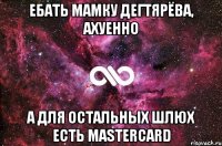 ебать мамку дегтярёва, ахуенно а для остальных шлюх есть mastercard