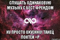 слушать одинаковую музыку с бест френдом ну просто охуенно! танец локтей =р