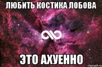 любить костика лобова это ахуенно