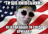 ти шо київський? ну а так нашо ти сюда приїхав?